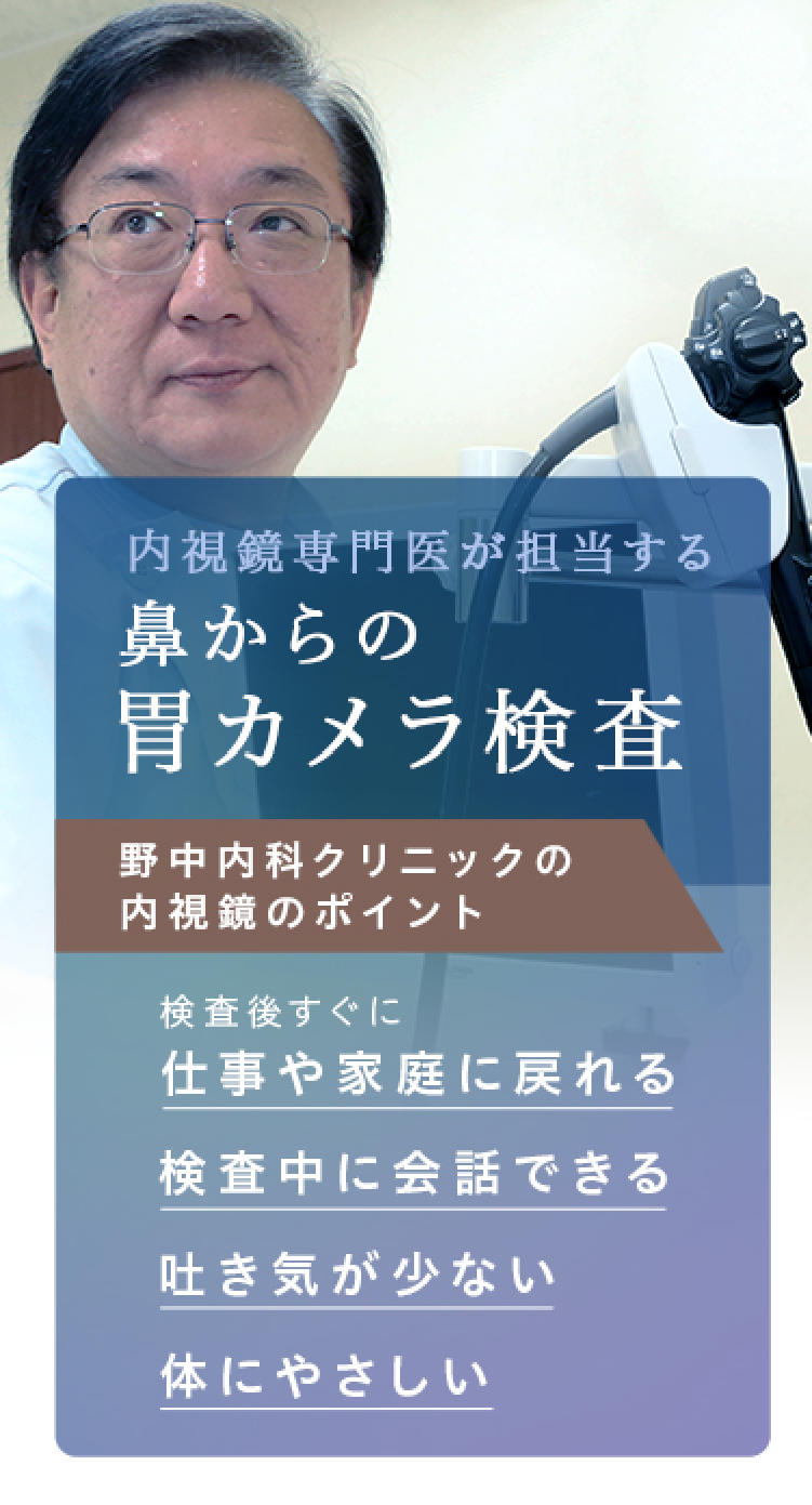 内視鏡専門医が担当する 鼻からの胃カメラ検査 野中内科クリニックの内視鏡のポイント 検査後後ですぐに 仕事や家庭に戻れる 吐き気が少ない 検査中に会話できる 体にやさしい