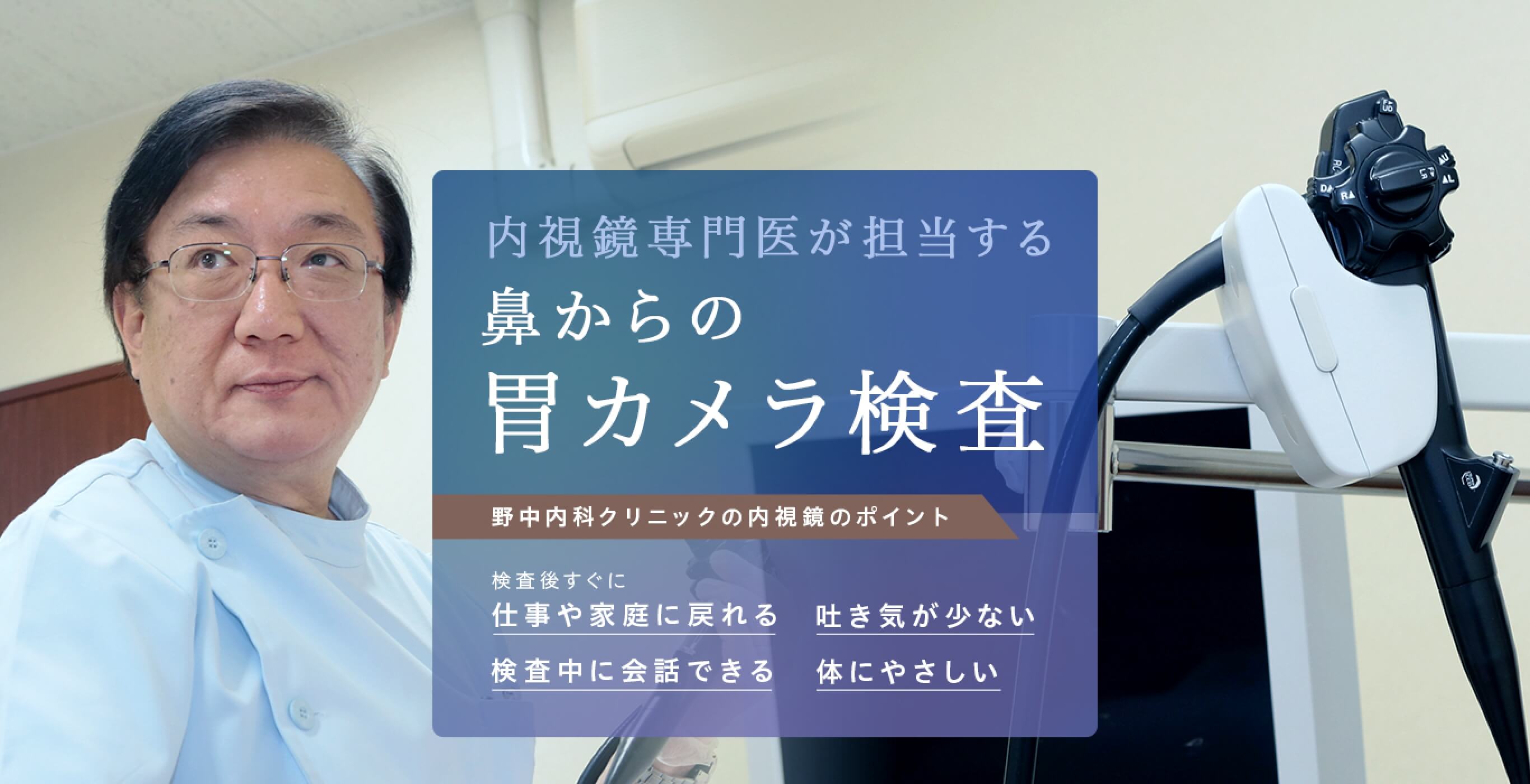 内視鏡専門医が担当する 鼻からの胃カメラ検査 野中内科クリニックの内視鏡のポイント 検査後後ですぐに 仕事や家庭に戻れる 吐き気が少ない 検査中に会話できる 体にやさしい